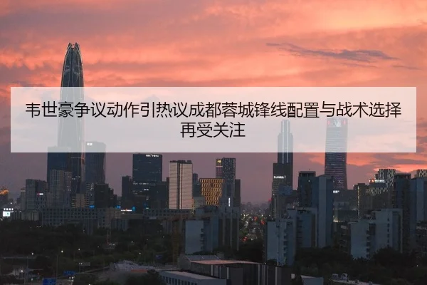 韦世豪争议动作引热议成都蓉城锋线配置与战术选择再受关注